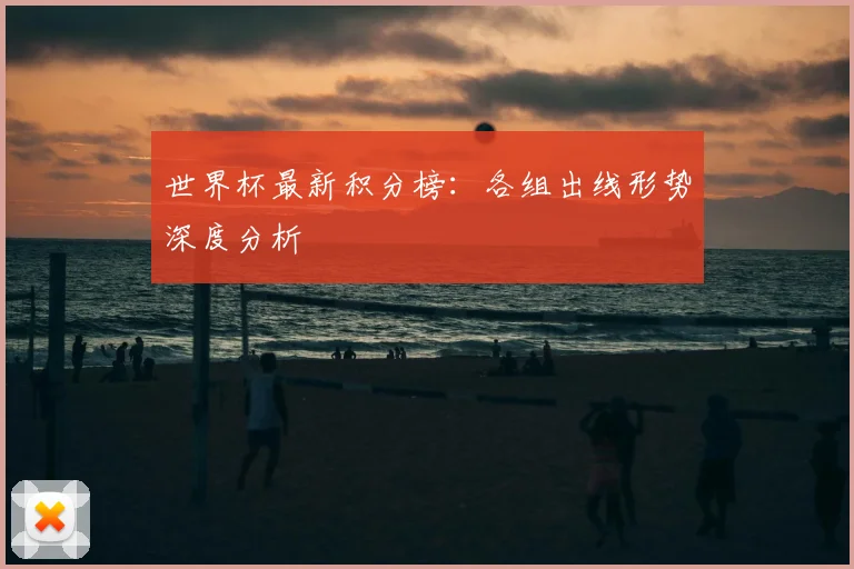 世界杯最新积分榜：各组出线形势深度分析