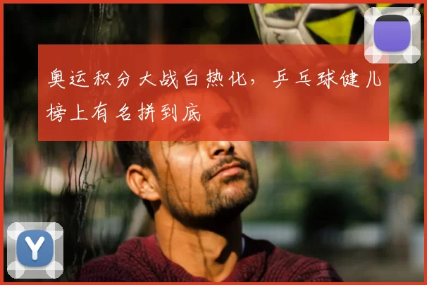 奥运积分大战白热化,乒乓球健儿榜上有名拼到底