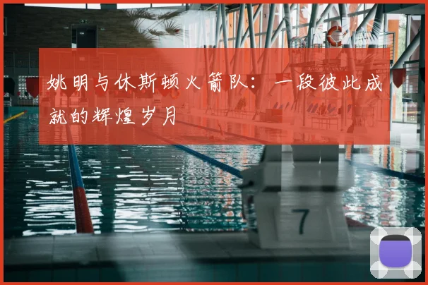 姚明与休斯顿火箭队：一段彼此成就的辉煌岁月
