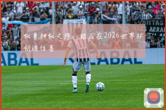 秘鲁神秘之师，能否在2026世界杯创造惊喜