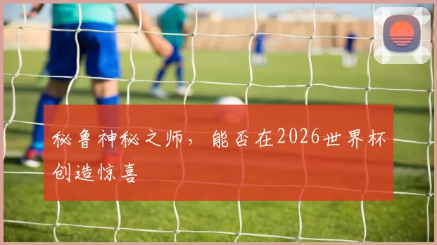 秘鲁神秘之师,能否在2026世界杯创造惊喜