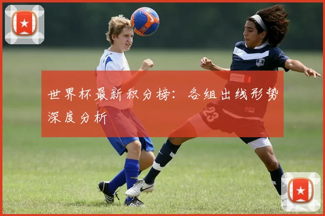 世界杯最新积分榜：各组出线形势深度分析