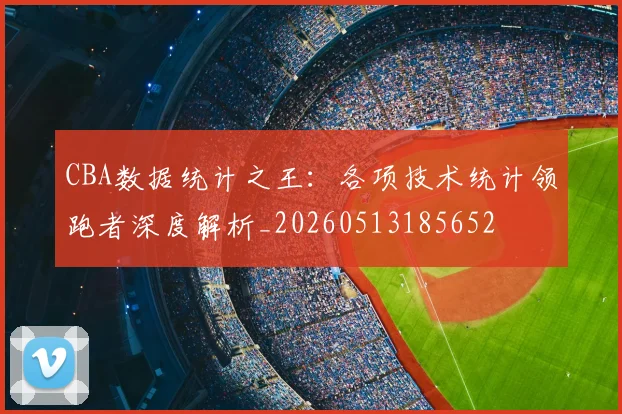 CBA数据统计之王：各项技术统计领跑者深度解析_20260513185652