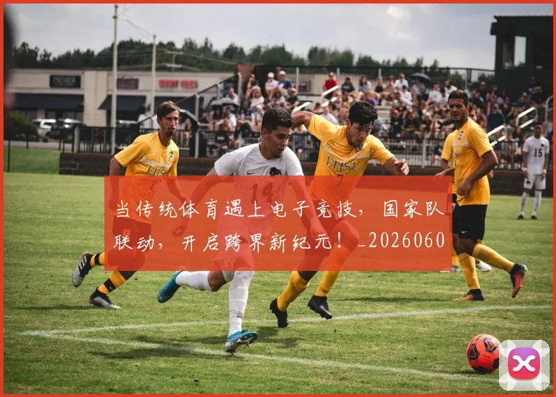 当传统体育遇上电子竞技，国家队联动，开启跨界新纪元！_20260604232633