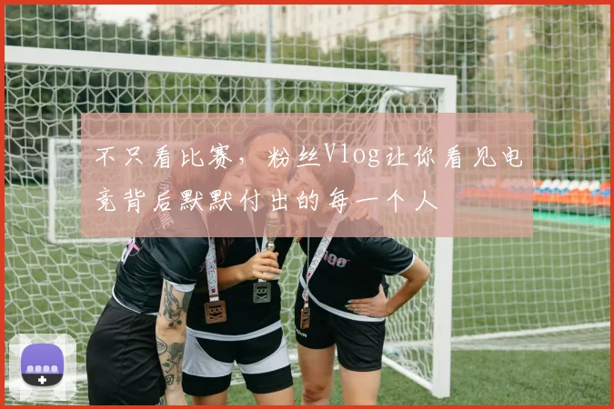 不只看比赛，粉丝Vlog让你看见电竞背后默默付出的每一个人