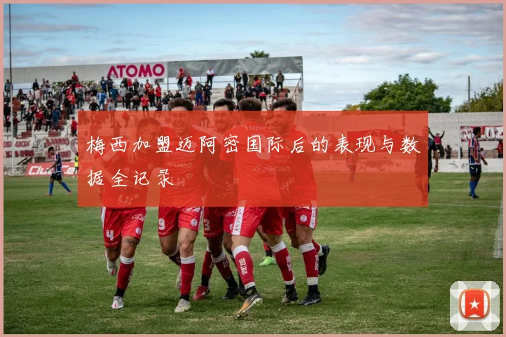 梅西加盟迈阿密国际后的表现与数据全记录