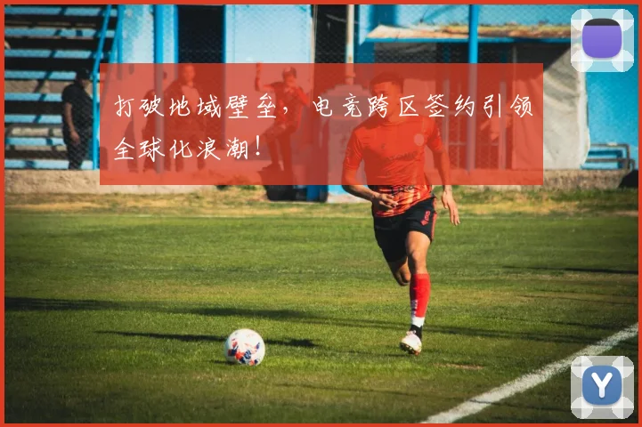 打破地域壁垒，电竞跨区签约引领全球化浪潮！