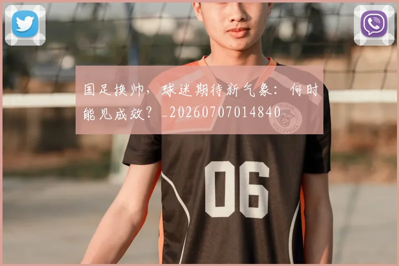 国足换帅，球迷期待新气象：何时能见成效？_20260707014840