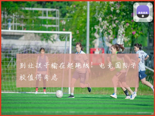 别让孩子输在起跑线！电竞国际学校值得考虑